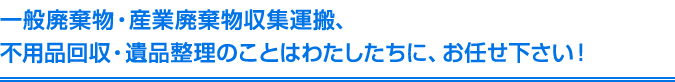 一般廃棄物・産業廃棄物収集運搬、不用品回収・遺品整理のことはわたしたちに、お任せ下さい！