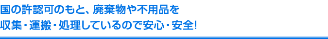 国の許認可のもと、廃棄物や不用品を収集・運搬・処理しているので安心・安全!