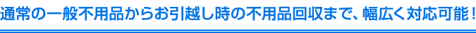 通常の一般不用品からお引越し時の不用品回収まで、幅広く対応可能！