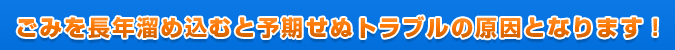 ごみを長年溜め込むと予期せぬトラブルの原因となります！