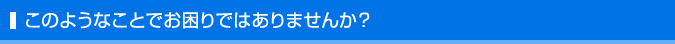 このようなことでお困りではありませんか？