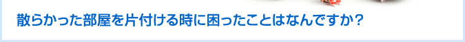 散らかった部屋を片付ける時に困ったことはなんですか？