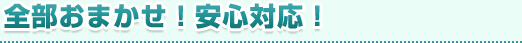 全部おまかせ！安心対応！