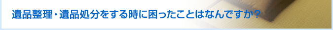 遺品整理・遺品処分をする時に困ったことはなんですか？